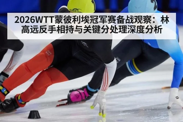 2026WTT蒙彼利埃冠军赛备战观察：林高远反手相持与关键分处理深度分析